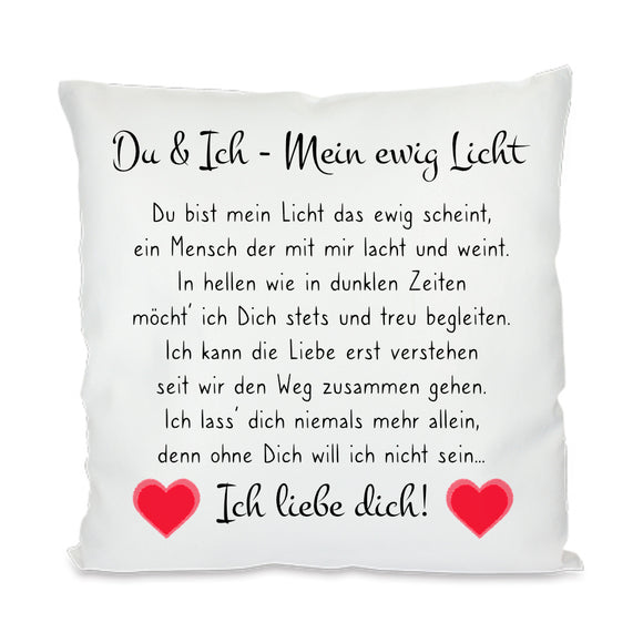 Satiniertes Kissen oder Kuschelkissen mit Reißverschluss Größe: 40x40cm Du & Ich - Mein ewig Licht Du bist mein Licht das ewig scheint, ein Mensch der mit mir lacht und weint. In hellen wie in dunklen Zeiten möcht‘ ich Dich stets und treu begleiten. Ich kann die Liebe erst verstehen seit wir den Weg zusammen gehen. Ich lass‘ dich niemals mehr allein, denn ohne Dich will ich nicht sein… Ich liebe dich!